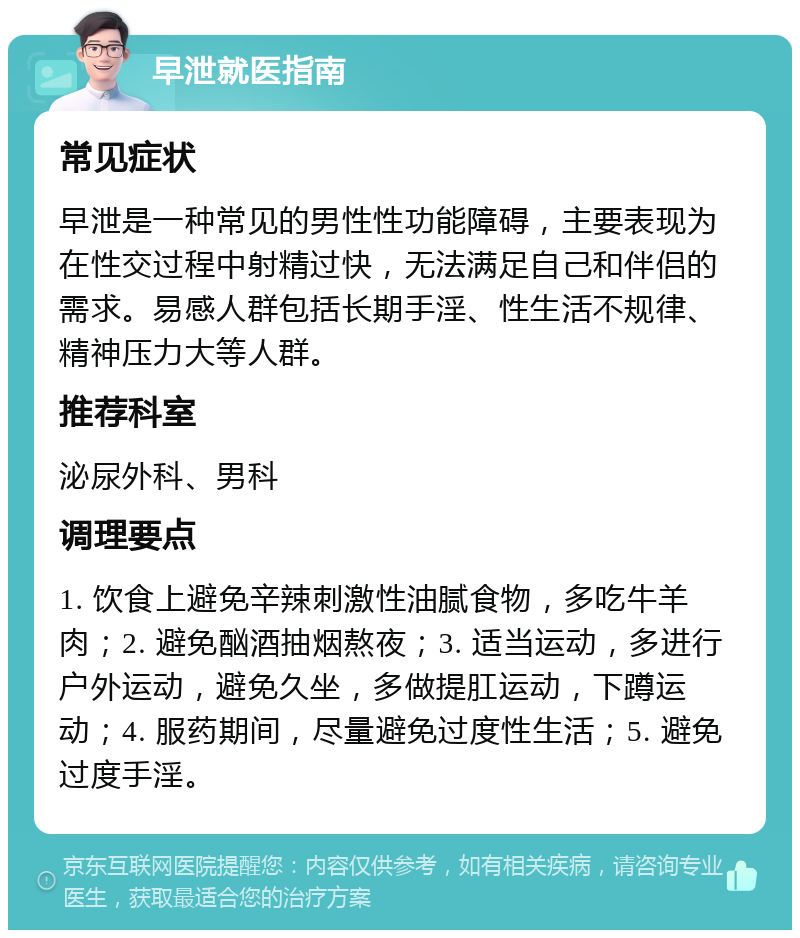 早泄就医指南 常见症状 早泄是一种常见的男性性功能障碍，主要表现为在性交过程中射精过快，无法满足自己和伴侣的需求。易感人群包括长期手淫、性生活不规律、精神压力大等人群。 推荐科室 泌尿外科、男科 调理要点 1. 饮食上避免辛辣刺激性油腻食物，多吃牛羊肉；2. 避免酗酒抽烟熬夜；3. 适当运动，多进行户外运动，避免久坐，多做提肛运动，下蹲运动；4. 服药期间，尽量避免过度性生活；5. 避免过度手淫。