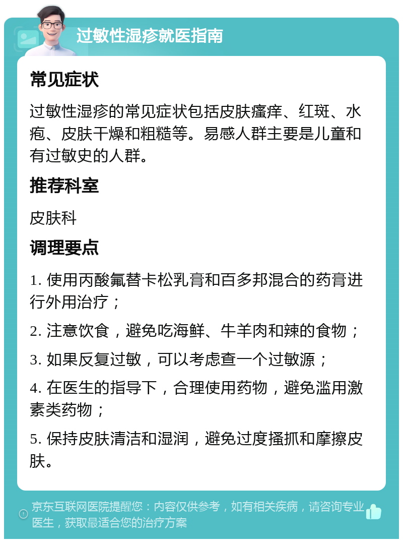 过敏性湿疹就医指南 常见症状 过敏性湿疹的常见症状包括皮肤瘙痒、红斑、水疱、皮肤干燥和粗糙等。易感人群主要是儿童和有过敏史的人群。 推荐科室 皮肤科 调理要点 1. 使用丙酸氟替卡松乳膏和百多邦混合的药膏进行外用治疗； 2. 注意饮食，避免吃海鲜、牛羊肉和辣的食物； 3. 如果反复过敏，可以考虑查一个过敏源； 4. 在医生的指导下，合理使用药物，避免滥用激素类药物； 5. 保持皮肤清洁和湿润，避免过度搔抓和摩擦皮肤。