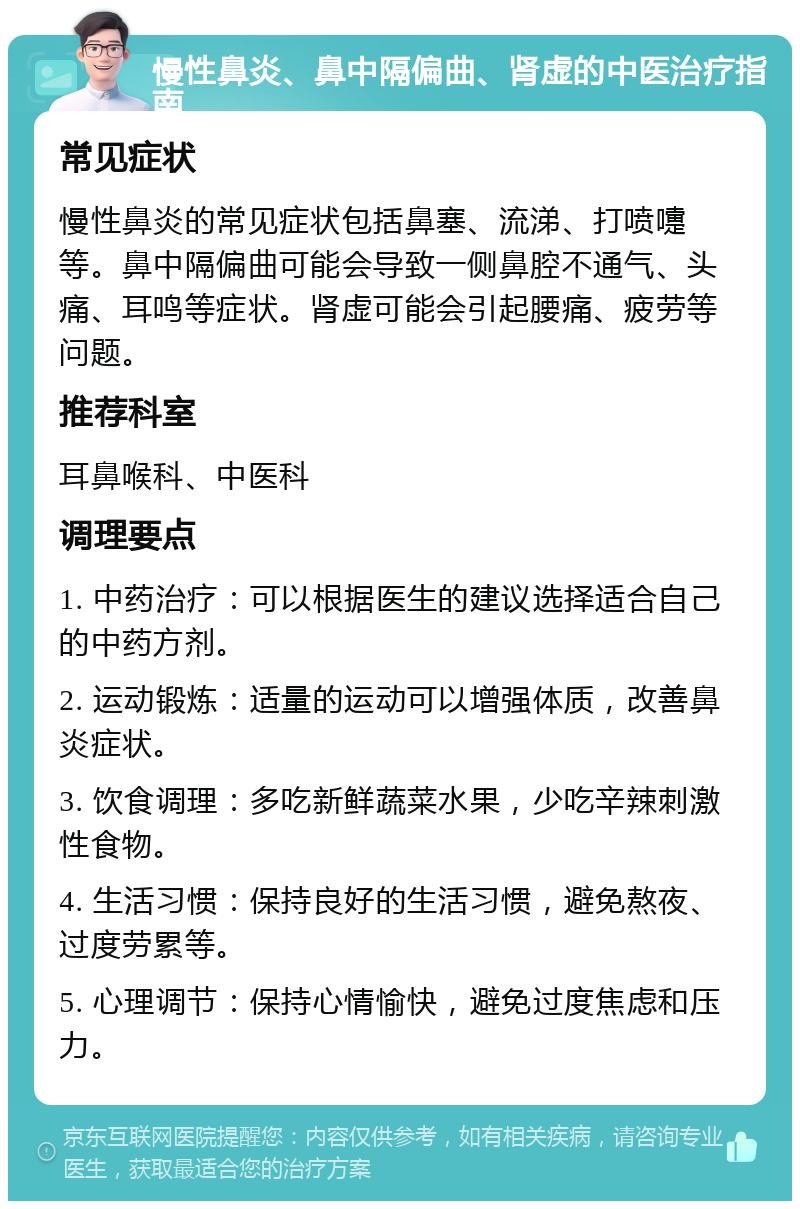 慢性鼻炎、鼻中隔偏曲、肾虚的中医治疗指南 常见症状 慢性鼻炎的常见症状包括鼻塞、流涕、打喷嚏等。鼻中隔偏曲可能会导致一侧鼻腔不通气、头痛、耳鸣等症状。肾虚可能会引起腰痛、疲劳等问题。 推荐科室 耳鼻喉科、中医科 调理要点 1. 中药治疗：可以根据医生的建议选择适合自己的中药方剂。 2. 运动锻炼：适量的运动可以增强体质，改善鼻炎症状。 3. 饮食调理：多吃新鲜蔬菜水果，少吃辛辣刺激性食物。 4. 生活习惯：保持良好的生活习惯，避免熬夜、过度劳累等。 5. 心理调节：保持心情愉快，避免过度焦虑和压力。