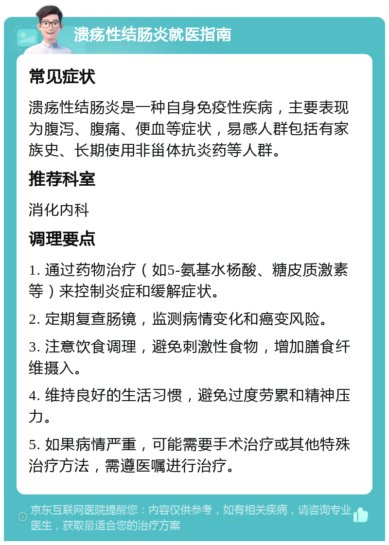 溃疡性结肠炎就医指南 常见症状 溃疡性结肠炎是一种自身免疫性疾病，主要表现为腹泻、腹痛、便血等症状，易感人群包括有家族史、长期使用非甾体抗炎药等人群。 推荐科室 消化内科 调理要点 1. 通过药物治疗（如5-氨基水杨酸、糖皮质激素等）来控制炎症和缓解症状。 2. 定期复查肠镜，监测病情变化和癌变风险。 3. 注意饮食调理，避免刺激性食物，增加膳食纤维摄入。 4. 维持良好的生活习惯，避免过度劳累和精神压力。 5. 如果病情严重，可能需要手术治疗或其他特殊治疗方法，需遵医嘱进行治疗。