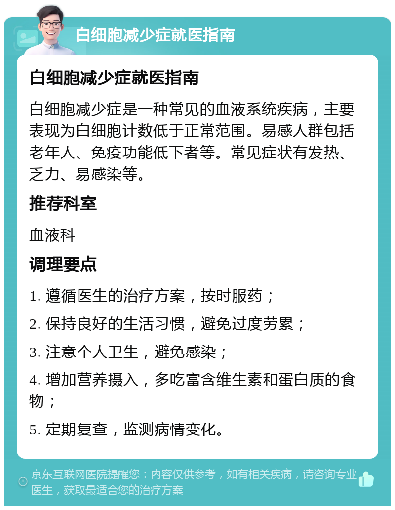 白细胞减少症就医指南 白细胞减少症就医指南 白细胞减少症是一种常见的血液系统疾病，主要表现为白细胞计数低于正常范围。易感人群包括老年人、免疫功能低下者等。常见症状有发热、乏力、易感染等。 推荐科室 血液科 调理要点 1. 遵循医生的治疗方案，按时服药； 2. 保持良好的生活习惯，避免过度劳累； 3. 注意个人卫生，避免感染； 4. 增加营养摄入，多吃富含维生素和蛋白质的食物； 5. 定期复查，监测病情变化。