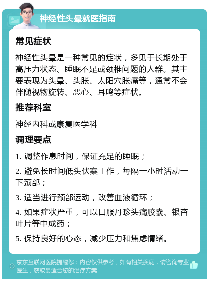 神经性头晕就医指南 常见症状 神经性头晕是一种常见的症状，多见于长期处于高压力状态、睡眠不足或颈椎问题的人群。其主要表现为头晕、头胀、太阳穴胀痛等，通常不会伴随视物旋转、恶心、耳鸣等症状。 推荐科室 神经内科或康复医学科 调理要点 1. 调整作息时间，保证充足的睡眠； 2. 避免长时间低头伏案工作，每隔一小时活动一下颈部； 3. 适当进行颈部运动，改善血液循环； 4. 如果症状严重，可以口服丹珍头痛胶囊、银杏叶片等中成药； 5. 保持良好的心态，减少压力和焦虑情绪。