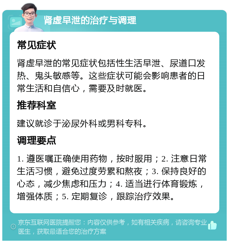 肾虚早泄的治疗与调理 常见症状 肾虚早泄的常见症状包括性生活早泄、尿道口发热、鬼头敏感等。这些症状可能会影响患者的日常生活和自信心，需要及时就医。 推荐科室 建议就诊于泌尿外科或男科专科。 调理要点 1. 遵医嘱正确使用药物，按时服用；2. 注意日常生活习惯，避免过度劳累和熬夜；3. 保持良好的心态，减少焦虑和压力；4. 适当进行体育锻炼，增强体质；5. 定期复诊，跟踪治疗效果。