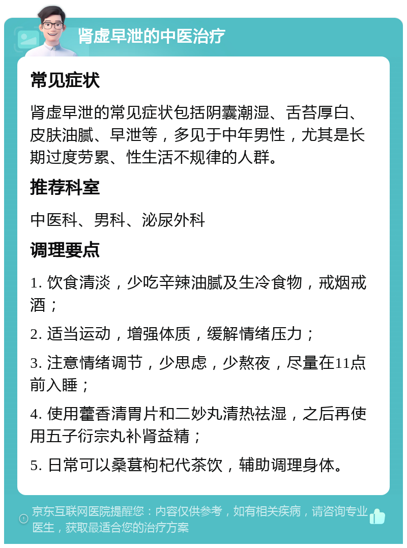 肾虚早泄的中医治疗 常见症状 肾虚早泄的常见症状包括阴囊潮湿、舌苔厚白、皮肤油腻、早泄等，多见于中年男性，尤其是长期过度劳累、性生活不规律的人群。 推荐科室 中医科、男科、泌尿外科 调理要点 1. 饮食清淡，少吃辛辣油腻及生冷食物，戒烟戒酒； 2. 适当运动，增强体质，缓解情绪压力； 3. 注意情绪调节，少思虑，少熬夜，尽量在11点前入睡； 4. 使用藿香清胃片和二妙丸清热祛湿，之后再使用五子衍宗丸补肾益精； 5. 日常可以桑葚枸杞代茶饮，辅助调理身体。