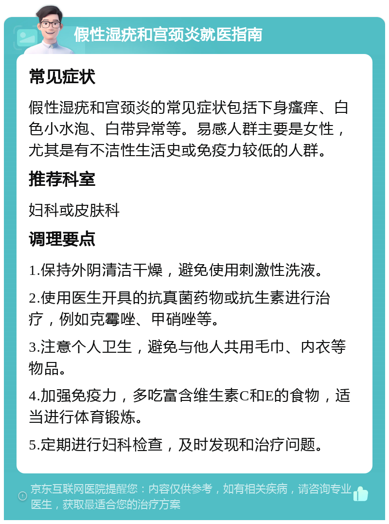 假性湿疣和宫颈炎就医指南 常见症状 假性湿疣和宫颈炎的常见症状包括下身瘙痒、白色小水泡、白带异常等。易感人群主要是女性，尤其是有不洁性生活史或免疫力较低的人群。 推荐科室 妇科或皮肤科 调理要点 1.保持外阴清洁干燥，避免使用刺激性洗液。 2.使用医生开具的抗真菌药物或抗生素进行治疗，例如克霉唑、甲硝唑等。 3.注意个人卫生，避免与他人共用毛巾、内衣等物品。 4.加强免疫力，多吃富含维生素C和E的食物，适当进行体育锻炼。 5.定期进行妇科检查，及时发现和治疗问题。