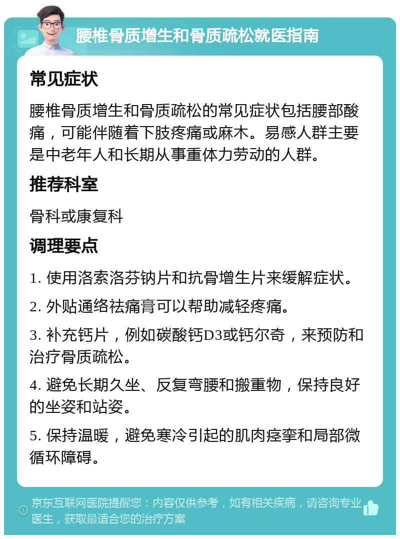 腰椎骨质增生和骨质疏松就医指南 常见症状 腰椎骨质增生和骨质疏松的常见症状包括腰部酸痛，可能伴随着下肢疼痛或麻木。易感人群主要是中老年人和长期从事重体力劳动的人群。 推荐科室 骨科或康复科 调理要点 1. 使用洛索洛芬钠片和抗骨增生片来缓解症状。 2. 外贴通络祛痛膏可以帮助减轻疼痛。 3. 补充钙片，例如碳酸钙D3或钙尔奇，来预防和治疗骨质疏松。 4. 避免长期久坐、反复弯腰和搬重物，保持良好的坐姿和站姿。 5. 保持温暖，避免寒冷引起的肌肉痉挛和局部微循环障碍。