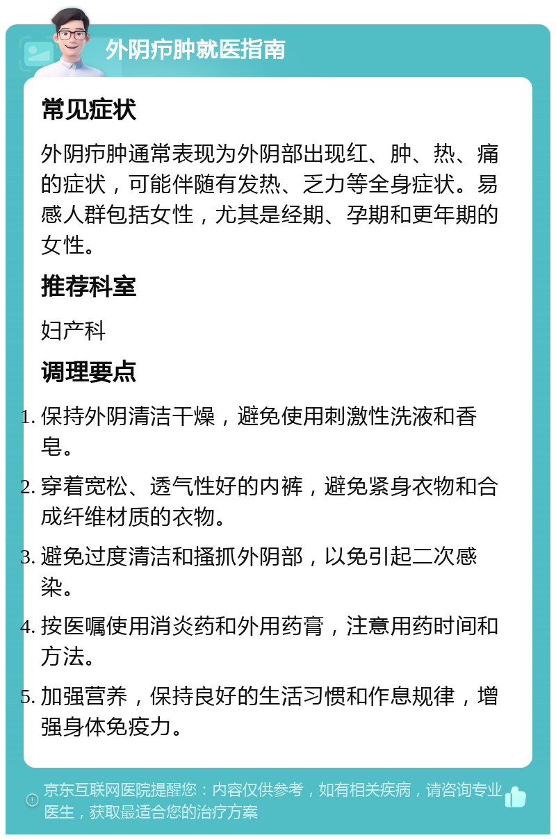 外阴疖肿就医指南 常见症状 外阴疖肿通常表现为外阴部出现红、肿、热、痛的症状，可能伴随有发热、乏力等全身症状。易感人群包括女性，尤其是经期、孕期和更年期的女性。 推荐科室 妇产科 调理要点 保持外阴清洁干燥，避免使用刺激性洗液和香皂。 穿着宽松、透气性好的内裤，避免紧身衣物和合成纤维材质的衣物。 避免过度清洁和搔抓外阴部，以免引起二次感染。 按医嘱使用消炎药和外用药膏，注意用药时间和方法。 加强营养，保持良好的生活习惯和作息规律，增强身体免疫力。