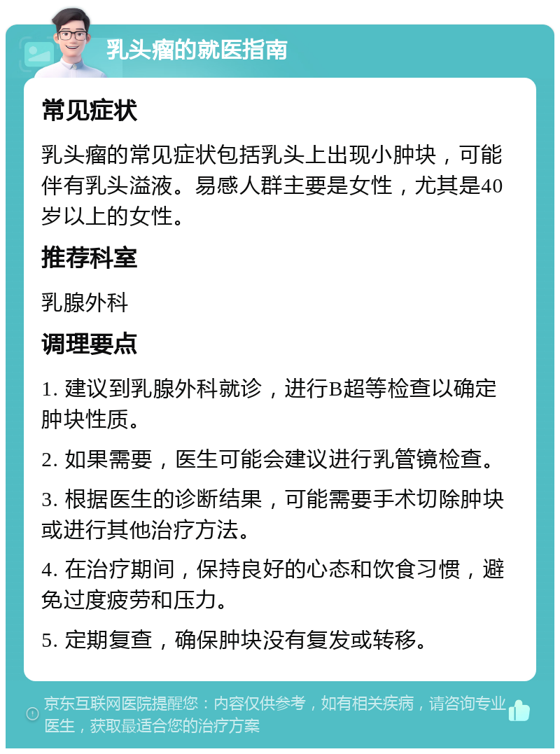 乳头瘤的就医指南 常见症状 乳头瘤的常见症状包括乳头上出现小肿块，可能伴有乳头溢液。易感人群主要是女性，尤其是40岁以上的女性。 推荐科室 乳腺外科 调理要点 1. 建议到乳腺外科就诊，进行B超等检查以确定肿块性质。 2. 如果需要，医生可能会建议进行乳管镜检查。 3. 根据医生的诊断结果，可能需要手术切除肿块或进行其他治疗方法。 4. 在治疗期间，保持良好的心态和饮食习惯，避免过度疲劳和压力。 5. 定期复查，确保肿块没有复发或转移。