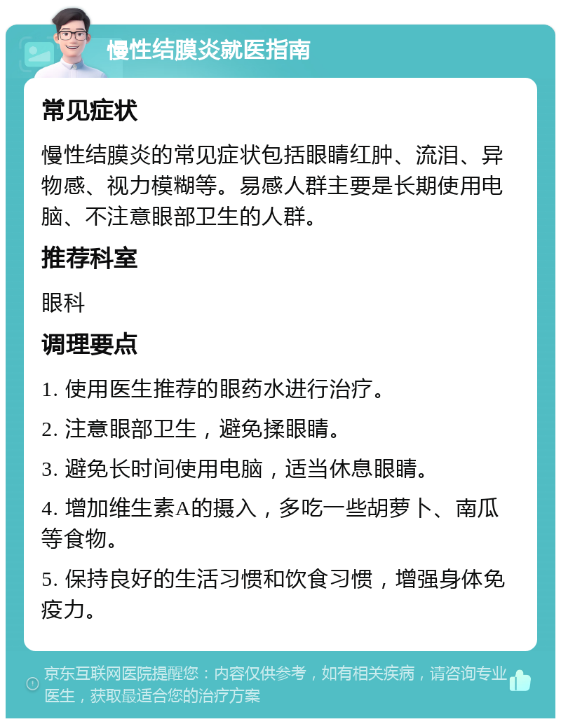 慢性结膜炎就医指南 常见症状 慢性结膜炎的常见症状包括眼睛红肿、流泪、异物感、视力模糊等。易感人群主要是长期使用电脑、不注意眼部卫生的人群。 推荐科室 眼科 调理要点 1. 使用医生推荐的眼药水进行治疗。 2. 注意眼部卫生，避免揉眼睛。 3. 避免长时间使用电脑，适当休息眼睛。 4. 增加维生素A的摄入，多吃一些胡萝卜、南瓜等食物。 5. 保持良好的生活习惯和饮食习惯，增强身体免疫力。