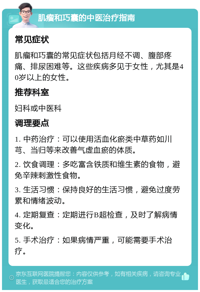 肌瘤和巧囊的中医治疗指南 常见症状 肌瘤和巧囊的常见症状包括月经不调、腹部疼痛、排尿困难等。这些疾病多见于女性，尤其是40岁以上的女性。 推荐科室 妇科或中医科 调理要点 1. 中药治疗：可以使用活血化瘀类中草药如川芎、当归等来改善气虚血瘀的体质。 2. 饮食调理：多吃富含铁质和维生素的食物，避免辛辣刺激性食物。 3. 生活习惯：保持良好的生活习惯，避免过度劳累和情绪波动。 4. 定期复查：定期进行B超检查，及时了解病情变化。 5. 手术治疗：如果病情严重，可能需要手术治疗。