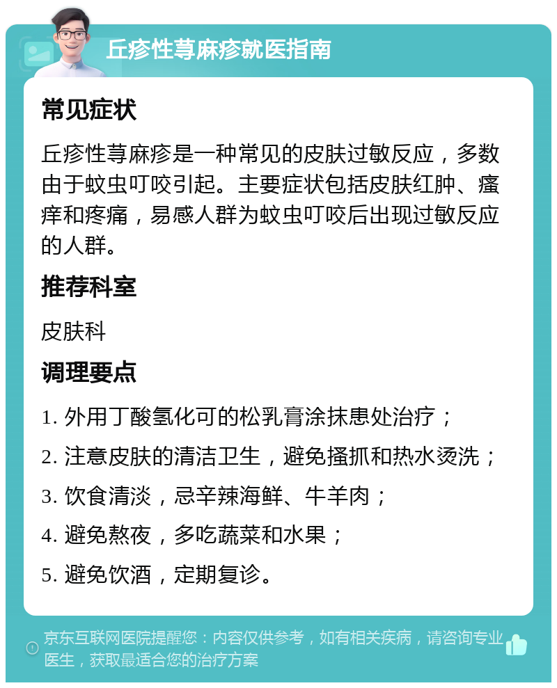 丘疹性荨麻疹就医指南 常见症状 丘疹性荨麻疹是一种常见的皮肤过敏反应，多数由于蚊虫叮咬引起。主要症状包括皮肤红肿、瘙痒和疼痛，易感人群为蚊虫叮咬后出现过敏反应的人群。 推荐科室 皮肤科 调理要点 1. 外用丁酸氢化可的松乳膏涂抹患处治疗； 2. 注意皮肤的清洁卫生，避免搔抓和热水烫洗； 3. 饮食清淡，忌辛辣海鲜、牛羊肉； 4. 避免熬夜，多吃蔬菜和水果； 5. 避免饮酒，定期复诊。