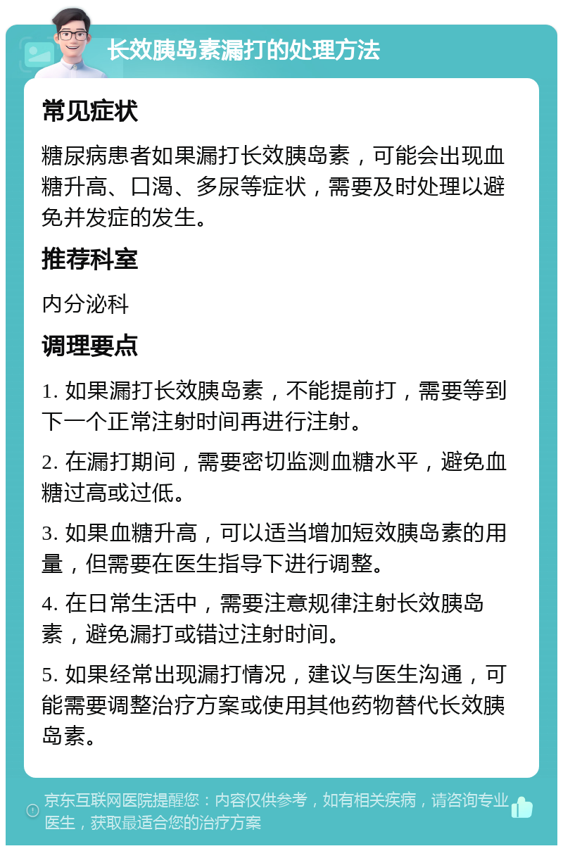 长效胰岛素漏打的处理方法 常见症状 糖尿病患者如果漏打长效胰岛素，可能会出现血糖升高、口渴、多尿等症状，需要及时处理以避免并发症的发生。 推荐科室 内分泌科 调理要点 1. 如果漏打长效胰岛素，不能提前打，需要等到下一个正常注射时间再进行注射。 2. 在漏打期间，需要密切监测血糖水平，避免血糖过高或过低。 3. 如果血糖升高，可以适当增加短效胰岛素的用量，但需要在医生指导下进行调整。 4. 在日常生活中，需要注意规律注射长效胰岛素，避免漏打或错过注射时间。 5. 如果经常出现漏打情况，建议与医生沟通，可能需要调整治疗方案或使用其他药物替代长效胰岛素。