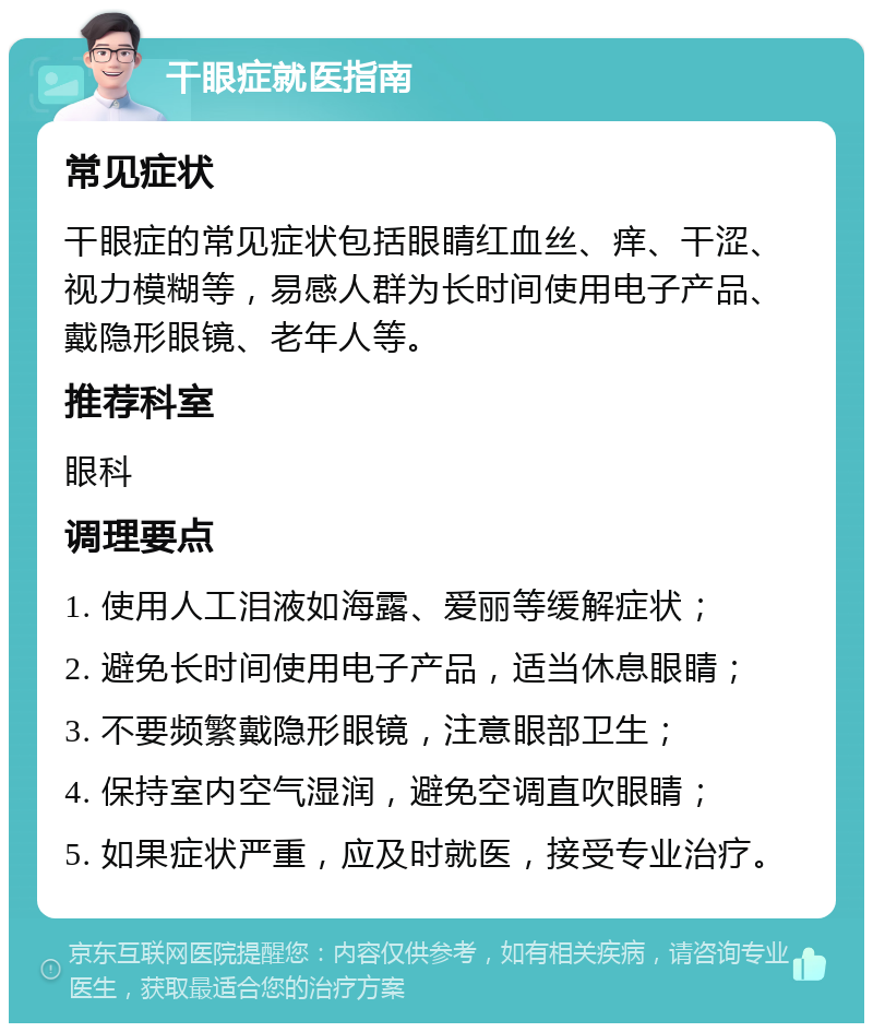 干眼症就医指南 常见症状 干眼症的常见症状包括眼睛红血丝、痒、干涩、视力模糊等，易感人群为长时间使用电子产品、戴隐形眼镜、老年人等。 推荐科室 眼科 调理要点 1. 使用人工泪液如海露、爱丽等缓解症状； 2. 避免长时间使用电子产品，适当休息眼睛； 3. 不要频繁戴隐形眼镜，注意眼部卫生； 4. 保持室内空气湿润，避免空调直吹眼睛； 5. 如果症状严重，应及时就医，接受专业治疗。