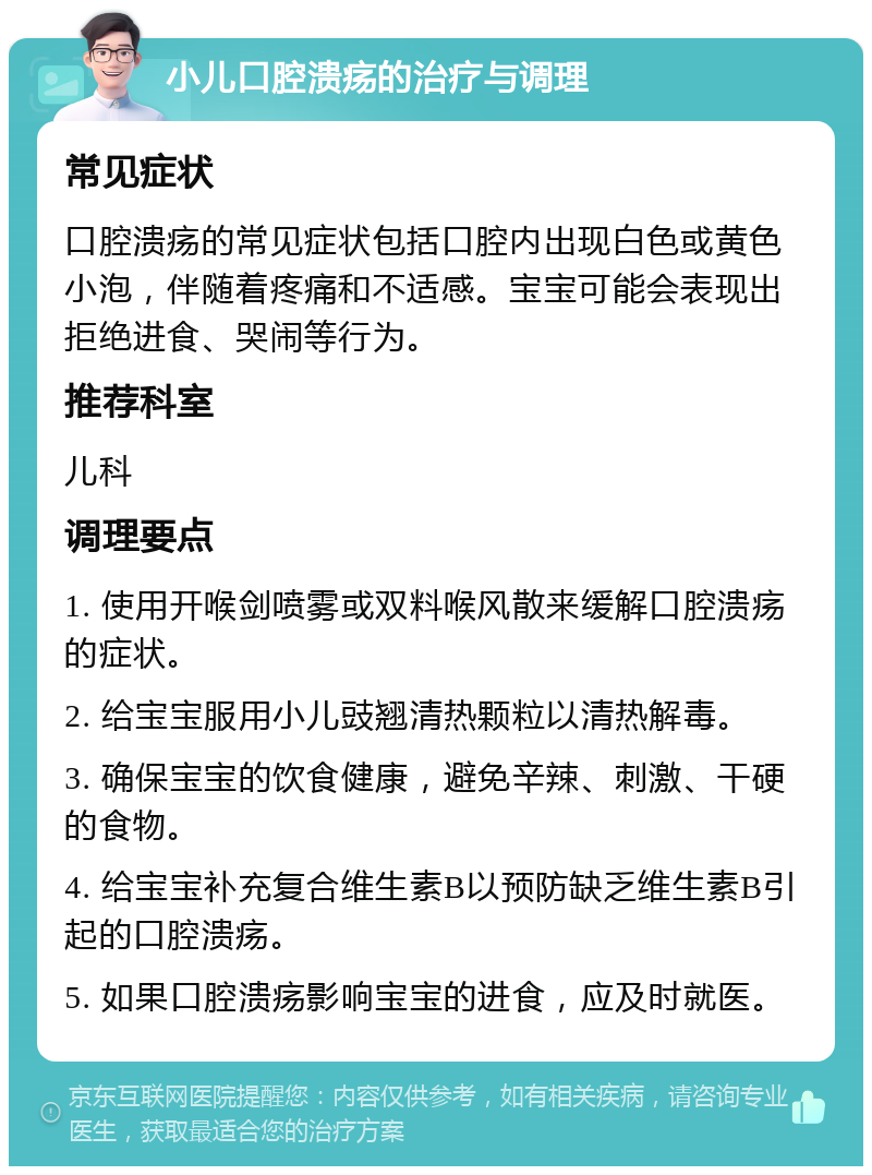 小儿口腔溃疡的治疗与调理 常见症状 口腔溃疡的常见症状包括口腔内出现白色或黄色小泡，伴随着疼痛和不适感。宝宝可能会表现出拒绝进食、哭闹等行为。 推荐科室 儿科 调理要点 1. 使用开喉剑喷雾或双料喉风散来缓解口腔溃疡的症状。 2. 给宝宝服用小儿豉翘清热颗粒以清热解毒。 3. 确保宝宝的饮食健康，避免辛辣、刺激、干硬的食物。 4. 给宝宝补充复合维生素B以预防缺乏维生素B引起的口腔溃疡。 5. 如果口腔溃疡影响宝宝的进食，应及时就医。