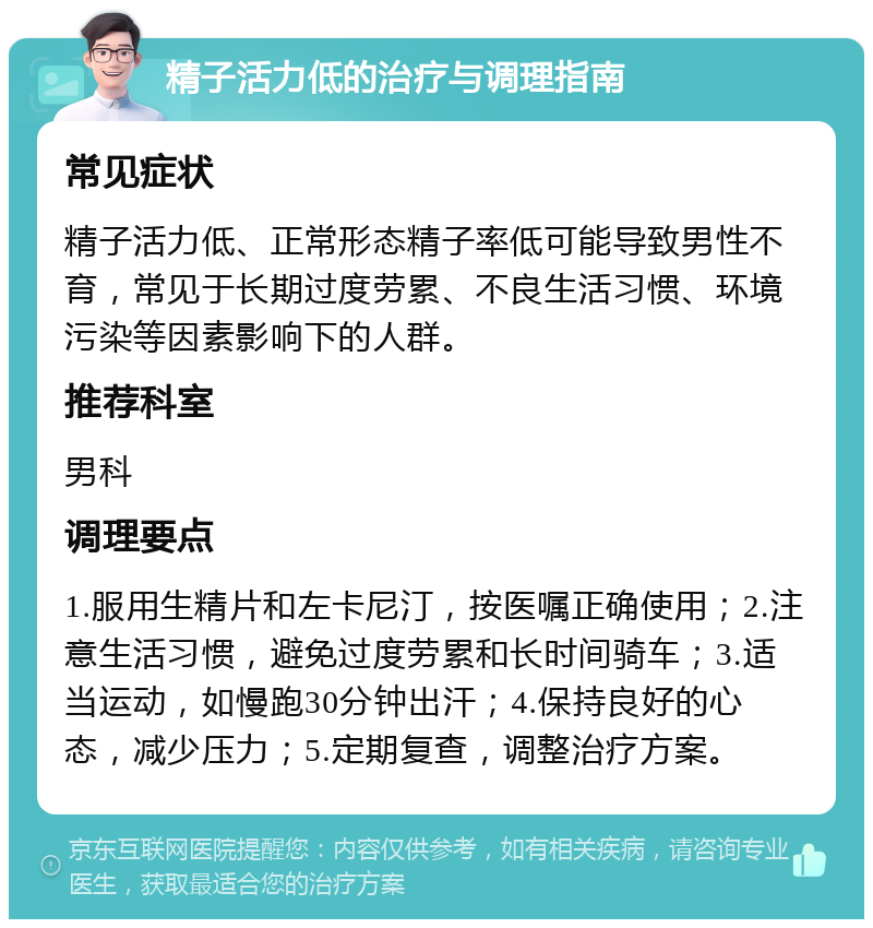 精子活力低的治疗与调理指南 常见症状 精子活力低、正常形态精子率低可能导致男性不育，常见于长期过度劳累、不良生活习惯、环境污染等因素影响下的人群。 推荐科室 男科 调理要点 1.服用生精片和左卡尼汀，按医嘱正确使用；2.注意生活习惯，避免过度劳累和长时间骑车；3.适当运动，如慢跑30分钟出汗；4.保持良好的心态，减少压力；5.定期复查，调整治疗方案。