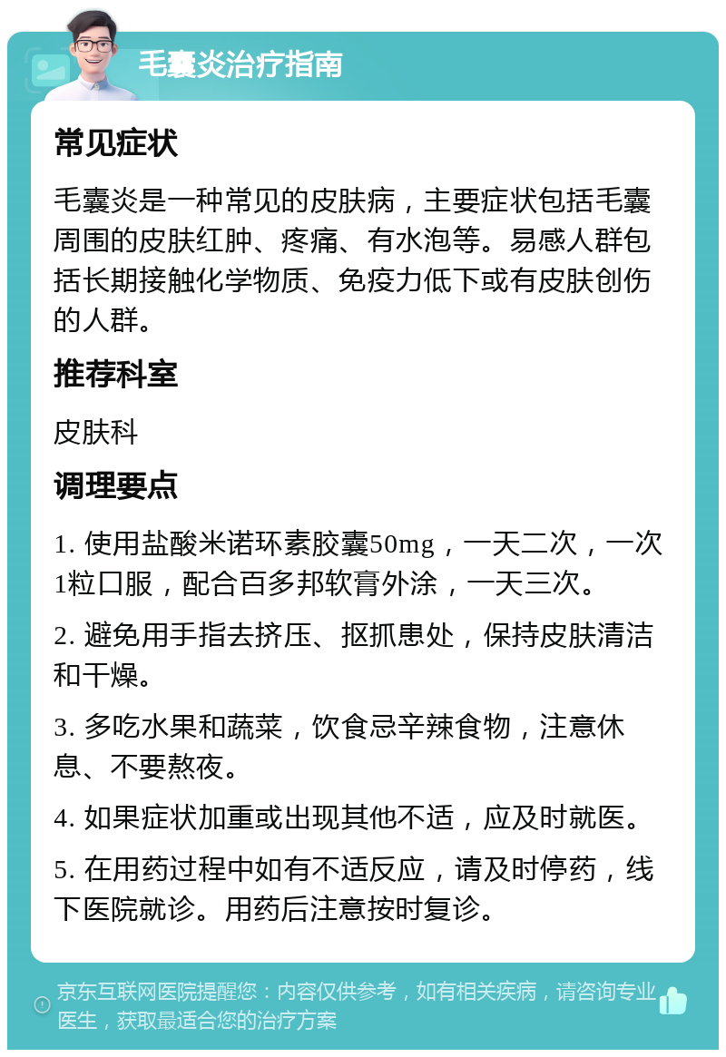 毛囊炎治疗指南 常见症状 毛囊炎是一种常见的皮肤病，主要症状包括毛囊周围的皮肤红肿、疼痛、有水泡等。易感人群包括长期接触化学物质、免疫力低下或有皮肤创伤的人群。 推荐科室 皮肤科 调理要点 1. 使用盐酸米诺环素胶囊50mg，一天二次，一次1粒口服，配合百多邦软膏外涂，一天三次。 2. 避免用手指去挤压、抠抓患处，保持皮肤清洁和干燥。 3. 多吃水果和蔬菜，饮食忌辛辣食物，注意休息、不要熬夜。 4. 如果症状加重或出现其他不适，应及时就医。 5. 在用药过程中如有不适反应，请及时停药，线下医院就诊。用药后注意按时复诊。