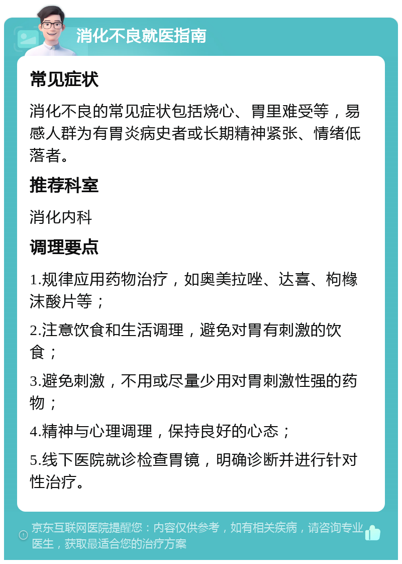 消化不良就医指南 常见症状 消化不良的常见症状包括烧心、胃里难受等，易感人群为有胃炎病史者或长期精神紧张、情绪低落者。 推荐科室 消化内科 调理要点 1.规律应用药物治疗，如奥美拉唑、达喜、枸橼沫酸片等； 2.注意饮食和生活调理，避免对胃有刺激的饮食； 3.避免刺激，不用或尽量少用对胃刺激性强的药物； 4.精神与心理调理，保持良好的心态； 5.线下医院就诊检查胃镜，明确诊断并进行针对性治疗。