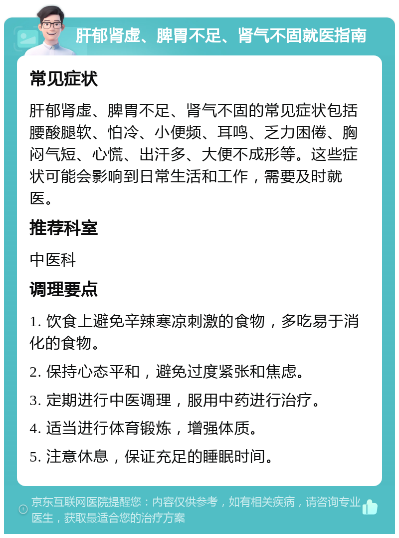 肝郁肾虚、脾胃不足、肾气不固就医指南 常见症状 肝郁肾虚、脾胃不足、肾气不固的常见症状包括腰酸腿软、怕冷、小便频、耳鸣、乏力困倦、胸闷气短、心慌、出汗多、大便不成形等。这些症状可能会影响到日常生活和工作，需要及时就医。 推荐科室 中医科 调理要点 1. 饮食上避免辛辣寒凉刺激的食物，多吃易于消化的食物。 2. 保持心态平和，避免过度紧张和焦虑。 3. 定期进行中医调理，服用中药进行治疗。 4. 适当进行体育锻炼，增强体质。 5. 注意休息，保证充足的睡眠时间。