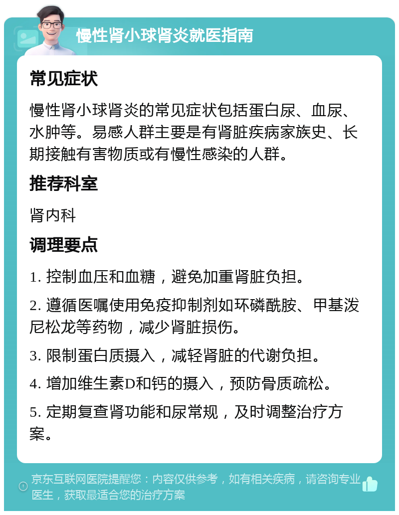 慢性肾小球肾炎就医指南 常见症状 慢性肾小球肾炎的常见症状包括蛋白尿、血尿、水肿等。易感人群主要是有肾脏疾病家族史、长期接触有害物质或有慢性感染的人群。 推荐科室 肾内科 调理要点 1. 控制血压和血糖，避免加重肾脏负担。 2. 遵循医嘱使用免疫抑制剂如环磷酰胺、甲基泼尼松龙等药物，减少肾脏损伤。 3. 限制蛋白质摄入，减轻肾脏的代谢负担。 4. 增加维生素D和钙的摄入，预防骨质疏松。 5. 定期复查肾功能和尿常规，及时调整治疗方案。