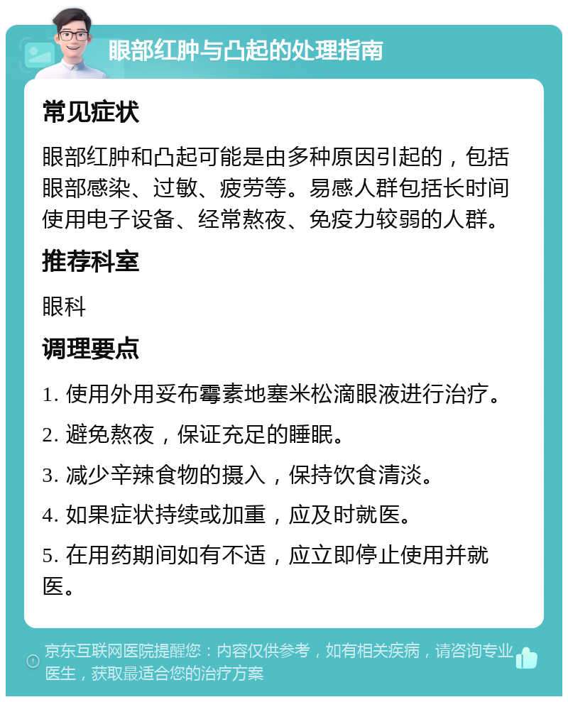 眼部红肿与凸起的处理指南 常见症状 眼部红肿和凸起可能是由多种原因引起的，包括眼部感染、过敏、疲劳等。易感人群包括长时间使用电子设备、经常熬夜、免疫力较弱的人群。 推荐科室 眼科 调理要点 1. 使用外用妥布霉素地塞米松滴眼液进行治疗。 2. 避免熬夜，保证充足的睡眠。 3. 减少辛辣食物的摄入，保持饮食清淡。 4. 如果症状持续或加重，应及时就医。 5. 在用药期间如有不适，应立即停止使用并就医。