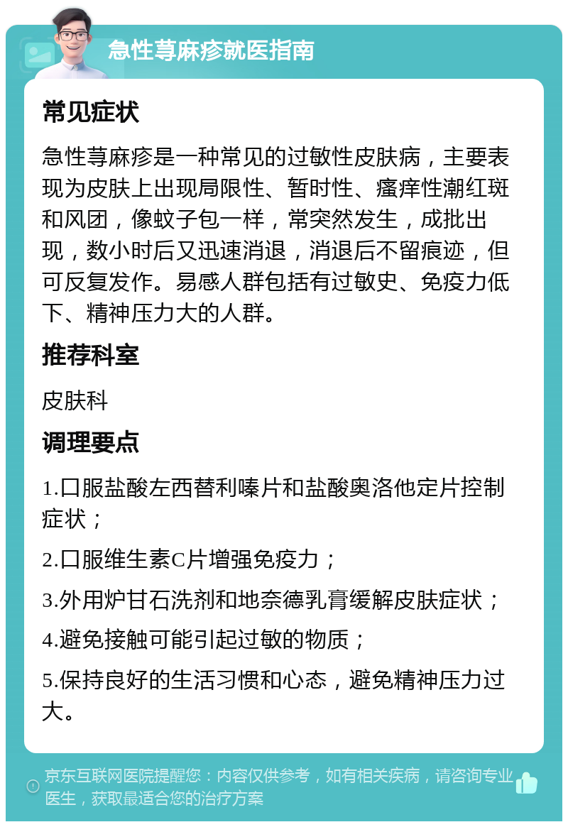 急性荨麻疹就医指南 常见症状 急性荨麻疹是一种常见的过敏性皮肤病，主要表现为皮肤上出现局限性、暂时性、瘙痒性潮红斑和风团，像蚊子包一样，常突然发生，成批出现，数小时后又迅速消退，消退后不留痕迹，但可反复发作。易感人群包括有过敏史、免疫力低下、精神压力大的人群。 推荐科室 皮肤科 调理要点 1.口服盐酸左西替利嗪片和盐酸奥洛他定片控制症状； 2.口服维生素C片增强免疫力； 3.外用炉甘石洗剂和地奈德乳膏缓解皮肤症状； 4.避免接触可能引起过敏的物质； 5.保持良好的生活习惯和心态，避免精神压力过大。