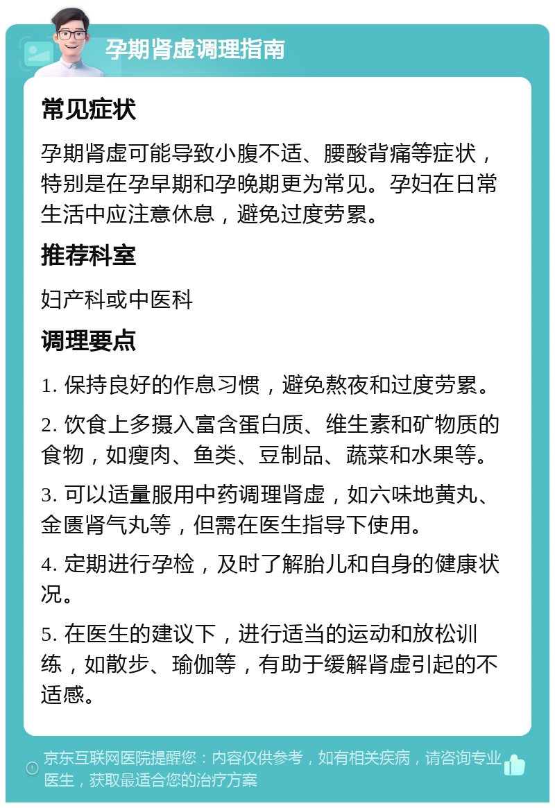 孕期肾虚调理指南 常见症状 孕期肾虚可能导致小腹不适、腰酸背痛等症状，特别是在孕早期和孕晚期更为常见。孕妇在日常生活中应注意休息，避免过度劳累。 推荐科室 妇产科或中医科 调理要点 1. 保持良好的作息习惯，避免熬夜和过度劳累。 2. 饮食上多摄入富含蛋白质、维生素和矿物质的食物，如瘦肉、鱼类、豆制品、蔬菜和水果等。 3. 可以适量服用中药调理肾虚，如六味地黄丸、金匮肾气丸等，但需在医生指导下使用。 4. 定期进行孕检，及时了解胎儿和自身的健康状况。 5. 在医生的建议下，进行适当的运动和放松训练，如散步、瑜伽等，有助于缓解肾虚引起的不适感。