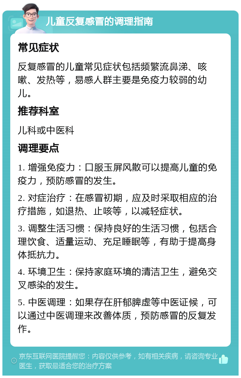 儿童反复感冒的调理指南 常见症状 反复感冒的儿童常见症状包括频繁流鼻涕、咳嗽、发热等，易感人群主要是免疫力较弱的幼儿。 推荐科室 儿科或中医科 调理要点 1. 增强免疫力：口服玉屏风散可以提高儿童的免疫力，预防感冒的发生。 2. 对症治疗：在感冒初期，应及时采取相应的治疗措施，如退热、止咳等，以减轻症状。 3. 调整生活习惯：保持良好的生活习惯，包括合理饮食、适量运动、充足睡眠等，有助于提高身体抵抗力。 4. 环境卫生：保持家庭环境的清洁卫生，避免交叉感染的发生。 5. 中医调理：如果存在肝郁脾虚等中医证候，可以通过中医调理来改善体质，预防感冒的反复发作。