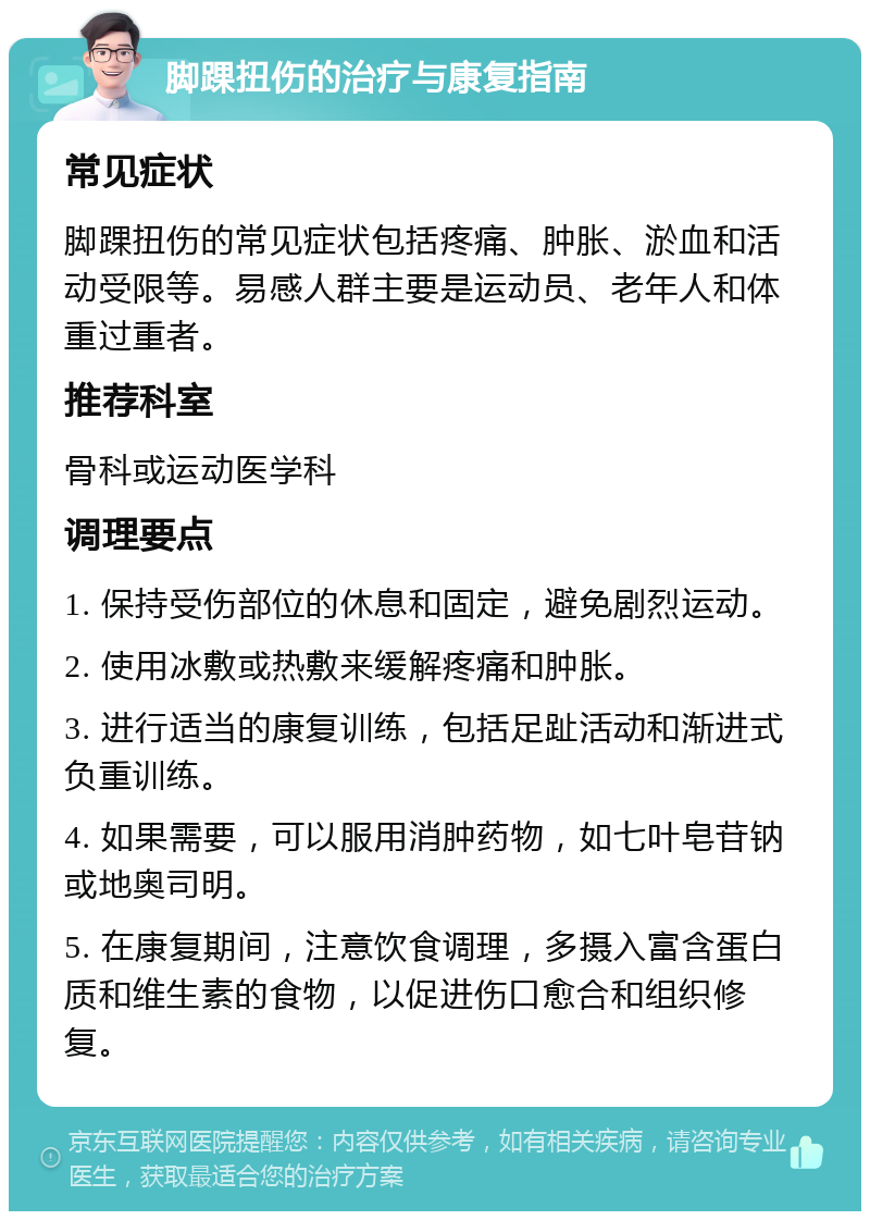 脚踝扭伤的治疗与康复指南 常见症状 脚踝扭伤的常见症状包括疼痛、肿胀、淤血和活动受限等。易感人群主要是运动员、老年人和体重过重者。 推荐科室 骨科或运动医学科 调理要点 1. 保持受伤部位的休息和固定，避免剧烈运动。 2. 使用冰敷或热敷来缓解疼痛和肿胀。 3. 进行适当的康复训练，包括足趾活动和渐进式负重训练。 4. 如果需要，可以服用消肿药物，如七叶皂苷钠或地奥司明。 5. 在康复期间，注意饮食调理，多摄入富含蛋白质和维生素的食物，以促进伤口愈合和组织修复。