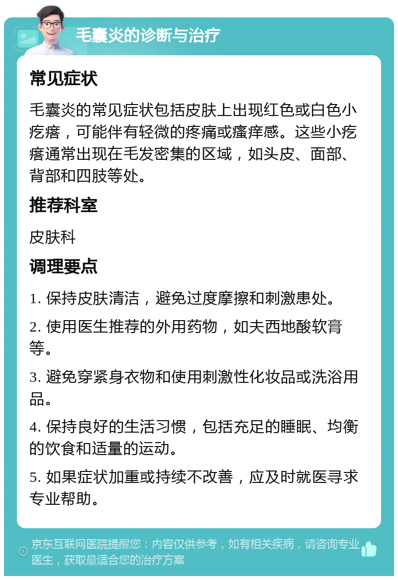 毛囊炎的诊断与治疗 常见症状 毛囊炎的常见症状包括皮肤上出现红色或白色小疙瘩，可能伴有轻微的疼痛或瘙痒感。这些小疙瘩通常出现在毛发密集的区域，如头皮、面部、背部和四肢等处。 推荐科室 皮肤科 调理要点 1. 保持皮肤清洁，避免过度摩擦和刺激患处。 2. 使用医生推荐的外用药物，如夫西地酸软膏等。 3. 避免穿紧身衣物和使用刺激性化妆品或洗浴用品。 4. 保持良好的生活习惯，包括充足的睡眠、均衡的饮食和适量的运动。 5. 如果症状加重或持续不改善，应及时就医寻求专业帮助。