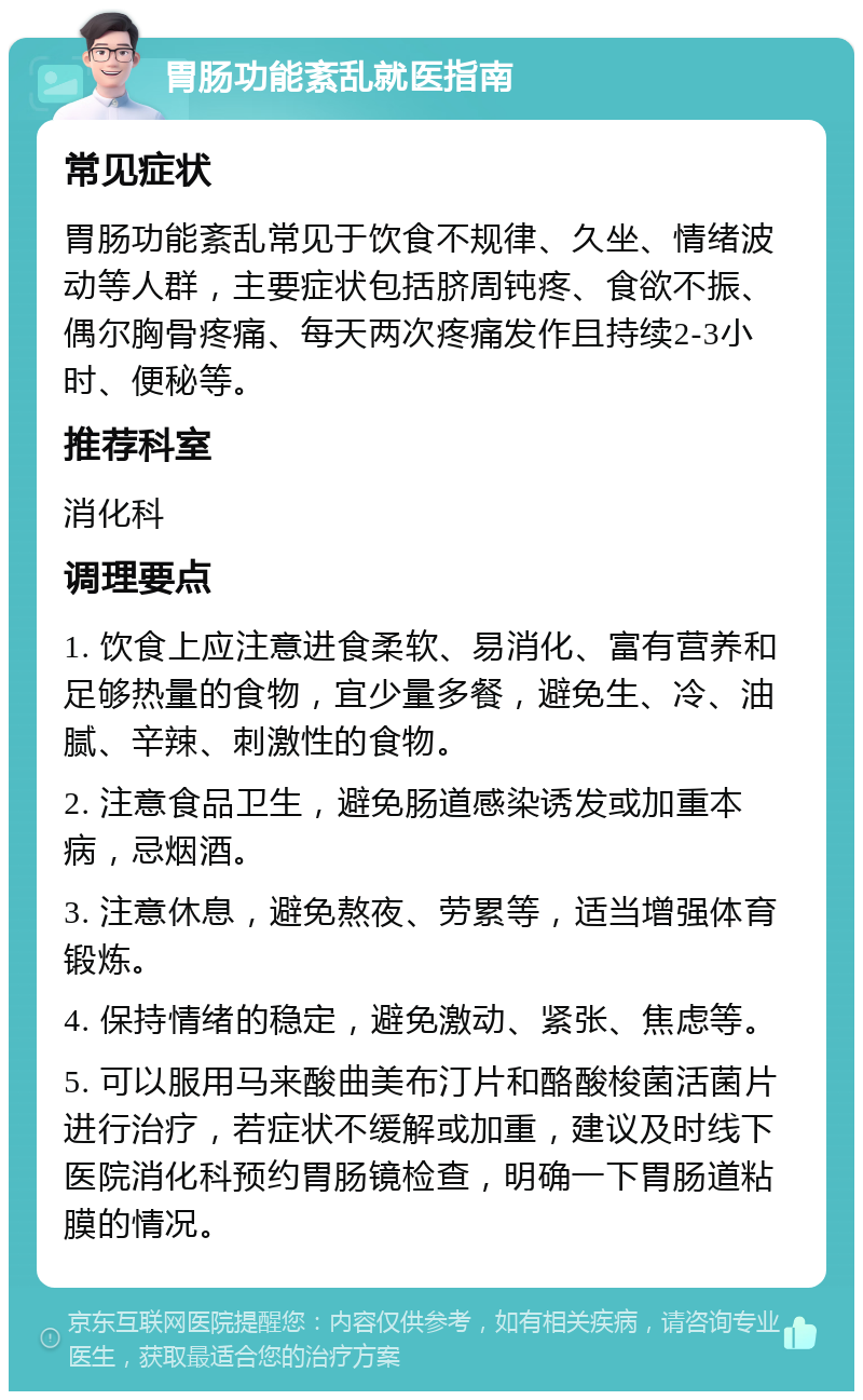 胃肠功能紊乱就医指南 常见症状 胃肠功能紊乱常见于饮食不规律、久坐、情绪波动等人群，主要症状包括脐周钝疼、食欲不振、偶尔胸骨疼痛、每天两次疼痛发作且持续2-3小时、便秘等。 推荐科室 消化科 调理要点 1. 饮食上应注意进食柔软、易消化、富有营养和足够热量的食物，宜少量多餐，避免生、冷、油腻、辛辣、刺激性的食物。 2. 注意食品卫生，避免肠道感染诱发或加重本病，忌烟酒。 3. 注意休息，避免熬夜、劳累等，适当增强体育锻炼。 4. 保持情绪的稳定，避免激动、紧张、焦虑等。 5. 可以服用马来酸曲美布汀片和酪酸梭菌活菌片进行治疗，若症状不缓解或加重，建议及时线下医院消化科预约胃肠镜检查，明确一下胃肠道粘膜的情况。