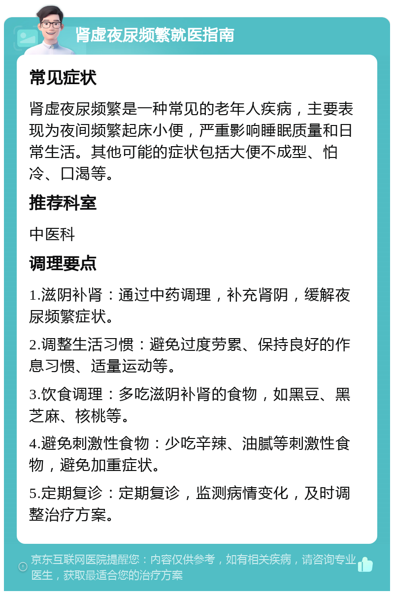 肾虚夜尿频繁就医指南 常见症状 肾虚夜尿频繁是一种常见的老年人疾病，主要表现为夜间频繁起床小便，严重影响睡眠质量和日常生活。其他可能的症状包括大便不成型、怕冷、口渴等。 推荐科室 中医科 调理要点 1.滋阴补肾：通过中药调理，补充肾阴，缓解夜尿频繁症状。 2.调整生活习惯：避免过度劳累、保持良好的作息习惯、适量运动等。 3.饮食调理：多吃滋阴补肾的食物，如黑豆、黑芝麻、核桃等。 4.避免刺激性食物：少吃辛辣、油腻等刺激性食物，避免加重症状。 5.定期复诊：定期复诊，监测病情变化，及时调整治疗方案。