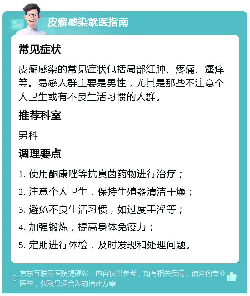 皮癣感染就医指南 常见症状 皮癣感染的常见症状包括局部红肿、疼痛、瘙痒等。易感人群主要是男性，尤其是那些不注意个人卫生或有不良生活习惯的人群。 推荐科室 男科 调理要点 1. 使用酮康唑等抗真菌药物进行治疗； 2. 注意个人卫生，保持生殖器清洁干燥； 3. 避免不良生活习惯，如过度手淫等； 4. 加强锻炼，提高身体免疫力； 5. 定期进行体检，及时发现和处理问题。