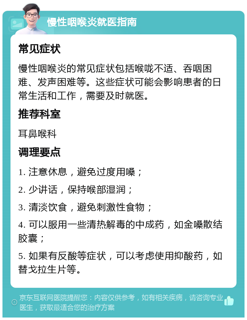 慢性咽喉炎就医指南 常见症状 慢性咽喉炎的常见症状包括喉咙不适、吞咽困难、发声困难等。这些症状可能会影响患者的日常生活和工作，需要及时就医。 推荐科室 耳鼻喉科 调理要点 1. 注意休息，避免过度用嗓； 2. 少讲话，保持喉部湿润； 3. 清淡饮食，避免刺激性食物； 4. 可以服用一些清热解毒的中成药，如金嗓散结胶囊； 5. 如果有反酸等症状，可以考虑使用抑酸药，如替戈拉生片等。