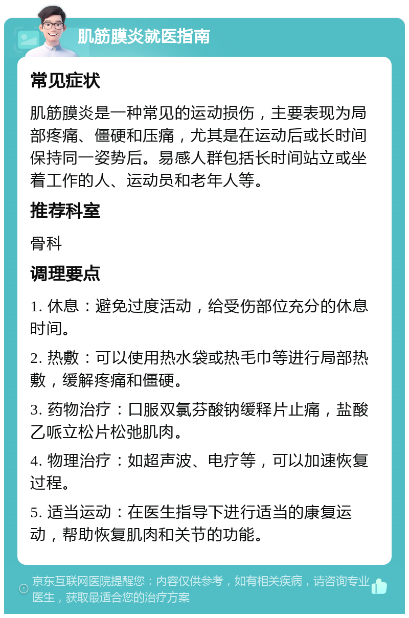 肌筋膜炎就医指南 常见症状 肌筋膜炎是一种常见的运动损伤，主要表现为局部疼痛、僵硬和压痛，尤其是在运动后或长时间保持同一姿势后。易感人群包括长时间站立或坐着工作的人、运动员和老年人等。 推荐科室 骨科 调理要点 1. 休息：避免过度活动，给受伤部位充分的休息时间。 2. 热敷：可以使用热水袋或热毛巾等进行局部热敷，缓解疼痛和僵硬。 3. 药物治疗：口服双氯芬酸钠缓释片止痛，盐酸乙哌立松片松弛肌肉。 4. 物理治疗：如超声波、电疗等，可以加速恢复过程。 5. 适当运动：在医生指导下进行适当的康复运动，帮助恢复肌肉和关节的功能。