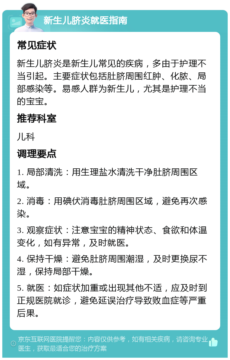 新生儿脐炎就医指南 常见症状 新生儿脐炎是新生儿常见的疾病，多由于护理不当引起。主要症状包括肚脐周围红肿、化脓、局部感染等。易感人群为新生儿，尤其是护理不当的宝宝。 推荐科室 儿科 调理要点 1. 局部清洗：用生理盐水清洗干净肚脐周围区域。 2. 消毒：用碘伏消毒肚脐周围区域，避免再次感染。 3. 观察症状：注意宝宝的精神状态、食欲和体温变化，如有异常，及时就医。 4. 保持干燥：避免肚脐周围潮湿，及时更换尿不湿，保持局部干燥。 5. 就医：如症状加重或出现其他不适，应及时到正规医院就诊，避免延误治疗导致败血症等严重后果。