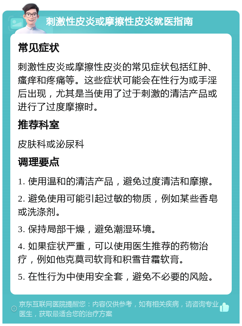 刺激性皮炎或摩擦性皮炎就医指南 常见症状 刺激性皮炎或摩擦性皮炎的常见症状包括红肿、瘙痒和疼痛等。这些症状可能会在性行为或手淫后出现，尤其是当使用了过于刺激的清洁产品或进行了过度摩擦时。 推荐科室 皮肤科或泌尿科 调理要点 1. 使用温和的清洁产品，避免过度清洁和摩擦。 2. 避免使用可能引起过敏的物质，例如某些香皂或洗涤剂。 3. 保持局部干燥，避免潮湿环境。 4. 如果症状严重，可以使用医生推荐的药物治疗，例如他克莫司软膏和积雪苷霜软膏。 5. 在性行为中使用安全套，避免不必要的风险。