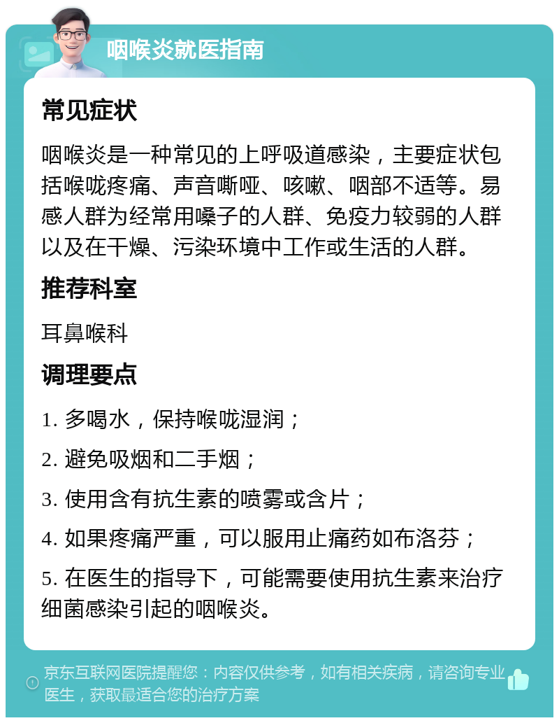 咽喉炎就医指南 常见症状 咽喉炎是一种常见的上呼吸道感染，主要症状包括喉咙疼痛、声音嘶哑、咳嗽、咽部不适等。易感人群为经常用嗓子的人群、免疫力较弱的人群以及在干燥、污染环境中工作或生活的人群。 推荐科室 耳鼻喉科 调理要点 1. 多喝水，保持喉咙湿润； 2. 避免吸烟和二手烟； 3. 使用含有抗生素的喷雾或含片； 4. 如果疼痛严重，可以服用止痛药如布洛芬； 5. 在医生的指导下，可能需要使用抗生素来治疗细菌感染引起的咽喉炎。