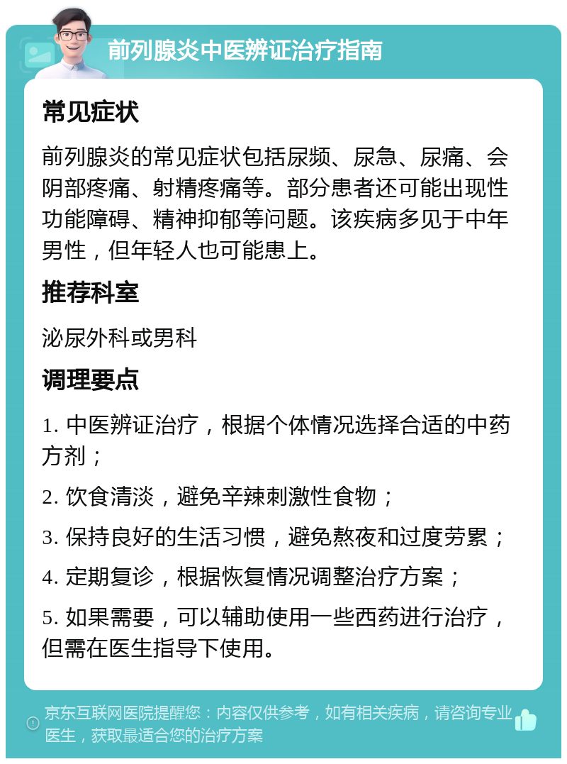 前列腺炎中医辨证治疗指南 常见症状 前列腺炎的常见症状包括尿频、尿急、尿痛、会阴部疼痛、射精疼痛等。部分患者还可能出现性功能障碍、精神抑郁等问题。该疾病多见于中年男性，但年轻人也可能患上。 推荐科室 泌尿外科或男科 调理要点 1. 中医辨证治疗，根据个体情况选择合适的中药方剂； 2. 饮食清淡，避免辛辣刺激性食物； 3. 保持良好的生活习惯，避免熬夜和过度劳累； 4. 定期复诊，根据恢复情况调整治疗方案； 5. 如果需要，可以辅助使用一些西药进行治疗，但需在医生指导下使用。