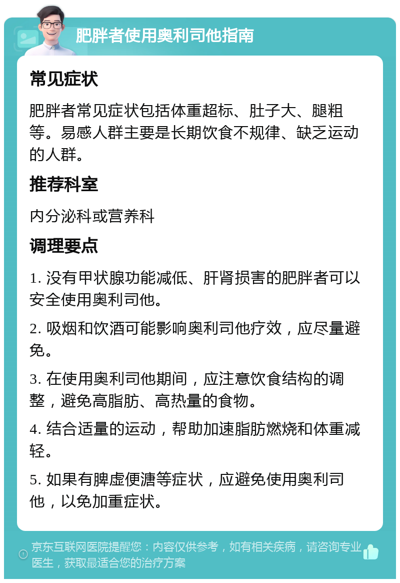 肥胖者使用奥利司他指南 常见症状 肥胖者常见症状包括体重超标、肚子大、腿粗等。易感人群主要是长期饮食不规律、缺乏运动的人群。 推荐科室 内分泌科或营养科 调理要点 1. 没有甲状腺功能减低、肝肾损害的肥胖者可以安全使用奥利司他。 2. 吸烟和饮酒可能影响奥利司他疗效，应尽量避免。 3. 在使用奥利司他期间，应注意饮食结构的调整，避免高脂肪、高热量的食物。 4. 结合适量的运动，帮助加速脂肪燃烧和体重减轻。 5. 如果有脾虚便溏等症状，应避免使用奥利司他，以免加重症状。