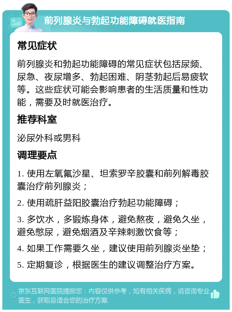 前列腺炎与勃起功能障碍就医指南 常见症状 前列腺炎和勃起功能障碍的常见症状包括尿频、尿急、夜尿增多、勃起困难、阴茎勃起后易疲软等。这些症状可能会影响患者的生活质量和性功能，需要及时就医治疗。 推荐科室 泌尿外科或男科 调理要点 1. 使用左氧氟沙星、坦索罗辛胶囊和前列解毒胶囊治疗前列腺炎； 2. 使用疏肝益阳胶囊治疗勃起功能障碍； 3. 多饮水，多锻炼身体，避免熬夜，避免久坐，避免憋尿，避免烟酒及辛辣刺激饮食等； 4. 如果工作需要久坐，建议使用前列腺炎坐垫； 5. 定期复诊，根据医生的建议调整治疗方案。