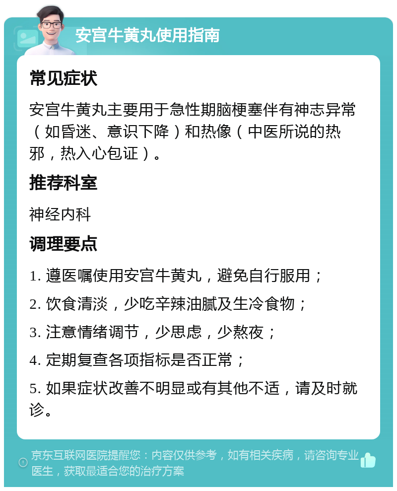 安宫牛黄丸使用指南 常见症状 安宫牛黄丸主要用于急性期脑梗塞伴有神志异常（如昏迷、意识下降）和热像（中医所说的热邪，热入心包证）。 推荐科室 神经内科 调理要点 1. 遵医嘱使用安宫牛黄丸，避免自行服用； 2. 饮食清淡，少吃辛辣油腻及生冷食物； 3. 注意情绪调节，少思虑，少熬夜； 4. 定期复查各项指标是否正常； 5. 如果症状改善不明显或有其他不适，请及时就诊。