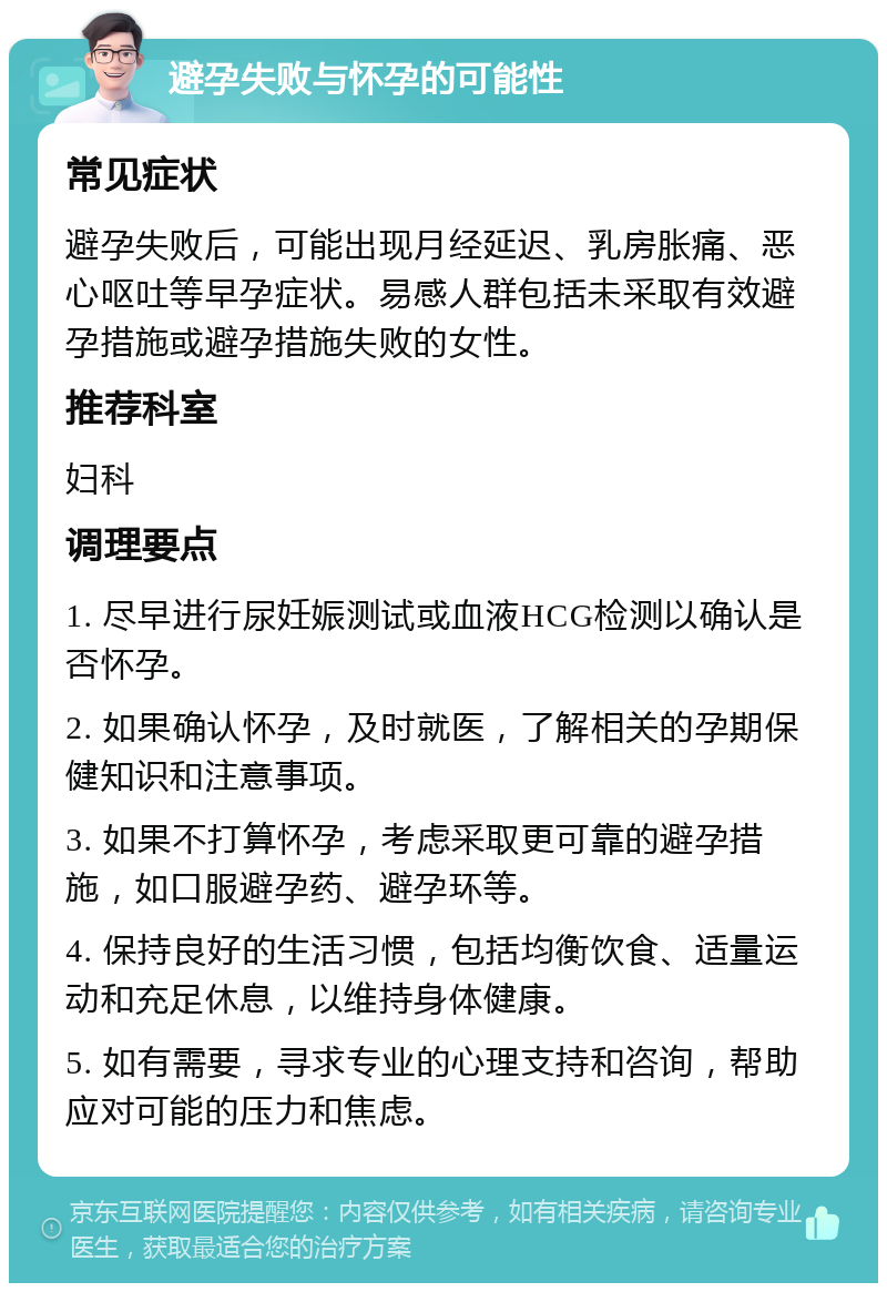 避孕失败与怀孕的可能性 常见症状 避孕失败后，可能出现月经延迟、乳房胀痛、恶心呕吐等早孕症状。易感人群包括未采取有效避孕措施或避孕措施失败的女性。 推荐科室 妇科 调理要点 1. 尽早进行尿妊娠测试或血液HCG检测以确认是否怀孕。 2. 如果确认怀孕，及时就医，了解相关的孕期保健知识和注意事项。 3. 如果不打算怀孕，考虑采取更可靠的避孕措施，如口服避孕药、避孕环等。 4. 保持良好的生活习惯，包括均衡饮食、适量运动和充足休息，以维持身体健康。 5. 如有需要，寻求专业的心理支持和咨询，帮助应对可能的压力和焦虑。