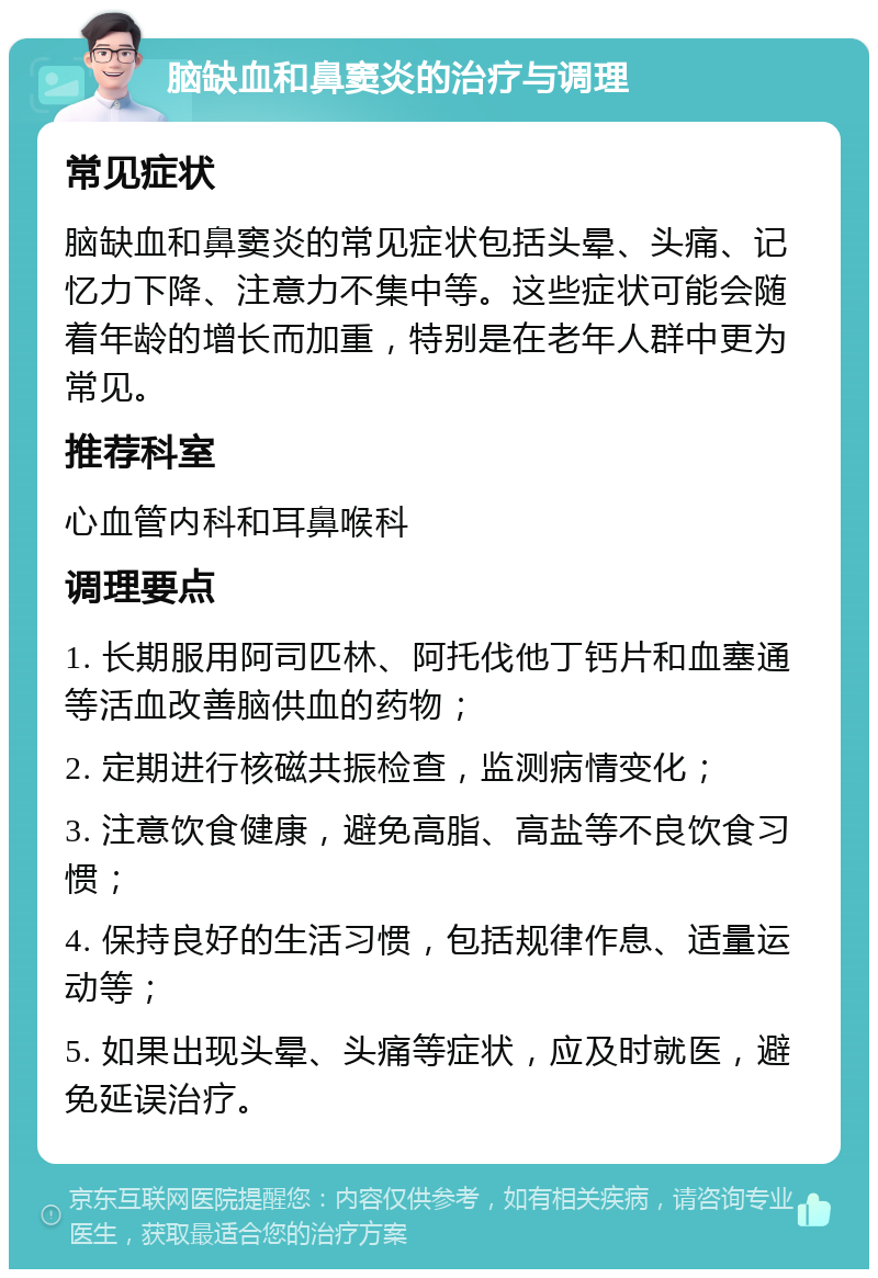 脑缺血和鼻窦炎的治疗与调理 常见症状 脑缺血和鼻窦炎的常见症状包括头晕、头痛、记忆力下降、注意力不集中等。这些症状可能会随着年龄的增长而加重，特别是在老年人群中更为常见。 推荐科室 心血管内科和耳鼻喉科 调理要点 1. 长期服用阿司匹林、阿托伐他丁钙片和血塞通等活血改善脑供血的药物； 2. 定期进行核磁共振检查，监测病情变化； 3. 注意饮食健康，避免高脂、高盐等不良饮食习惯； 4. 保持良好的生活习惯，包括规律作息、适量运动等； 5. 如果出现头晕、头痛等症状，应及时就医，避免延误治疗。