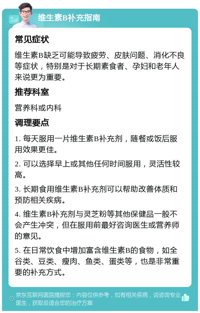 维生素B补充指南 常见症状 维生素B缺乏可能导致疲劳、皮肤问题、消化不良等症状，特别是对于长期素食者、孕妇和老年人来说更为重要。 推荐科室 营养科或内科 调理要点 1. 每天服用一片维生素B补充剂，随餐或饭后服用效果更佳。 2. 可以选择早上或其他任何时间服用，灵活性较高。 3. 长期食用维生素B补充剂可以帮助改善体质和预防相关疾病。 4. 维生素B补充剂与灵芝粉等其他保健品一般不会产生冲突，但在服用前最好咨询医生或营养师的意见。 5. 在日常饮食中增加富含维生素B的食物，如全谷类、豆类、瘦肉、鱼类、蛋类等，也是非常重要的补充方式。