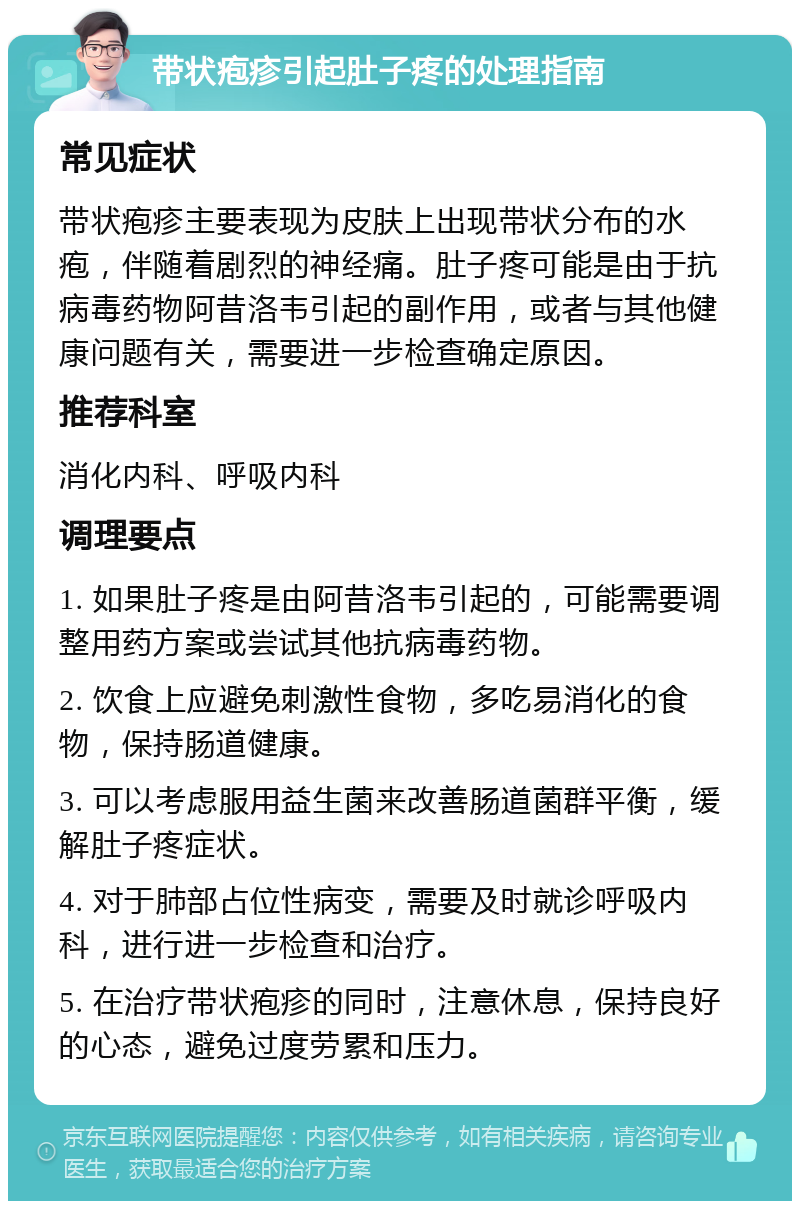 带状疱疹引起肚子疼的处理指南 常见症状 带状疱疹主要表现为皮肤上出现带状分布的水疱，伴随着剧烈的神经痛。肚子疼可能是由于抗病毒药物阿昔洛韦引起的副作用，或者与其他健康问题有关，需要进一步检查确定原因。 推荐科室 消化内科、呼吸内科 调理要点 1. 如果肚子疼是由阿昔洛韦引起的，可能需要调整用药方案或尝试其他抗病毒药物。 2. 饮食上应避免刺激性食物，多吃易消化的食物，保持肠道健康。 3. 可以考虑服用益生菌来改善肠道菌群平衡，缓解肚子疼症状。 4. 对于肺部占位性病变，需要及时就诊呼吸内科，进行进一步检查和治疗。 5. 在治疗带状疱疹的同时，注意休息，保持良好的心态，避免过度劳累和压力。