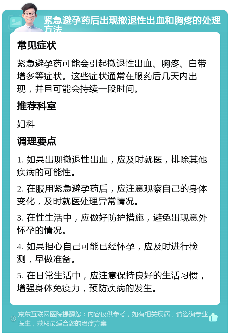 紧急避孕药后出现撤退性出血和胸疼的处理方法 常见症状 紧急避孕药可能会引起撤退性出血、胸疼、白带增多等症状。这些症状通常在服药后几天内出现，并且可能会持续一段时间。 推荐科室 妇科 调理要点 1. 如果出现撤退性出血，应及时就医，排除其他疾病的可能性。 2. 在服用紧急避孕药后，应注意观察自己的身体变化，及时就医处理异常情况。 3. 在性生活中，应做好防护措施，避免出现意外怀孕的情况。 4. 如果担心自己可能已经怀孕，应及时进行检测，早做准备。 5. 在日常生活中，应注意保持良好的生活习惯，增强身体免疫力，预防疾病的发生。