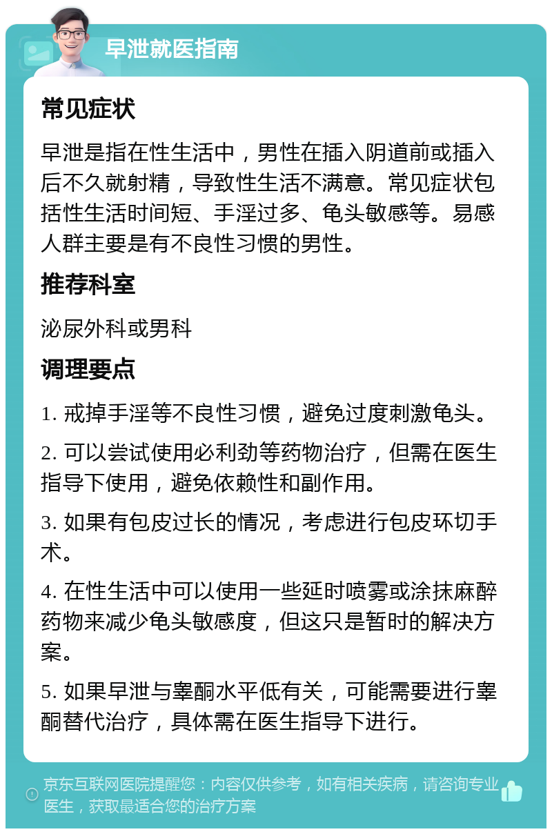 早泄就医指南 常见症状 早泄是指在性生活中，男性在插入阴道前或插入后不久就射精，导致性生活不满意。常见症状包括性生活时间短、手淫过多、龟头敏感等。易感人群主要是有不良性习惯的男性。 推荐科室 泌尿外科或男科 调理要点 1. 戒掉手淫等不良性习惯，避免过度刺激龟头。 2. 可以尝试使用必利劲等药物治疗，但需在医生指导下使用，避免依赖性和副作用。 3. 如果有包皮过长的情况，考虑进行包皮环切手术。 4. 在性生活中可以使用一些延时喷雾或涂抹麻醉药物来减少龟头敏感度，但这只是暂时的解决方案。 5. 如果早泄与睾酮水平低有关，可能需要进行睾酮替代治疗，具体需在医生指导下进行。