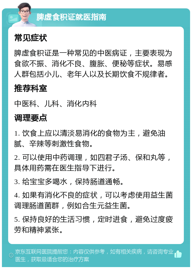 脾虚食积证就医指南 常见症状 脾虚食积证是一种常见的中医病证，主要表现为食欲不振、消化不良、腹胀、便秘等症状。易感人群包括小儿、老年人以及长期饮食不规律者。 推荐科室 中医科、儿科、消化内科 调理要点 1. 饮食上应以清淡易消化的食物为主，避免油腻、辛辣等刺激性食物。 2. 可以使用中药调理，如四君子汤、保和丸等，具体用药需在医生指导下进行。 3. 给宝宝多喝水，保持肠道通畅。 4. 如果有消化不良的症状，可以考虑使用益生菌调理肠道菌群，例如合生元益生菌。 5. 保持良好的生活习惯，定时进食，避免过度疲劳和精神紧张。