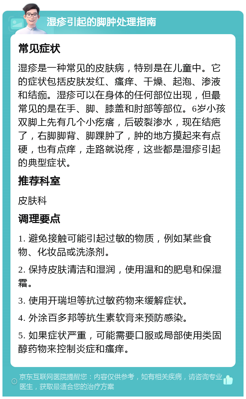 湿疹引起的脚肿处理指南 常见症状 湿疹是一种常见的皮肤病，特别是在儿童中。它的症状包括皮肤发红、瘙痒、干燥、起泡、渗液和结痂。湿疹可以在身体的任何部位出现，但最常见的是在手、脚、膝盖和肘部等部位。6岁小孩双脚上先有几个小疙瘩，后破裂渗水，现在结疤了，右脚脚背、脚踝肿了，肿的地方摸起来有点硬，也有点痒，走路就说疼，这些都是湿疹引起的典型症状。 推荐科室 皮肤科 调理要点 1. 避免接触可能引起过敏的物质，例如某些食物、化妆品或洗涤剂。 2. 保持皮肤清洁和湿润，使用温和的肥皂和保湿霜。 3. 使用开瑞坦等抗过敏药物来缓解症状。 4. 外涂百多邦等抗生素软膏来预防感染。 5. 如果症状严重，可能需要口服或局部使用类固醇药物来控制炎症和瘙痒。