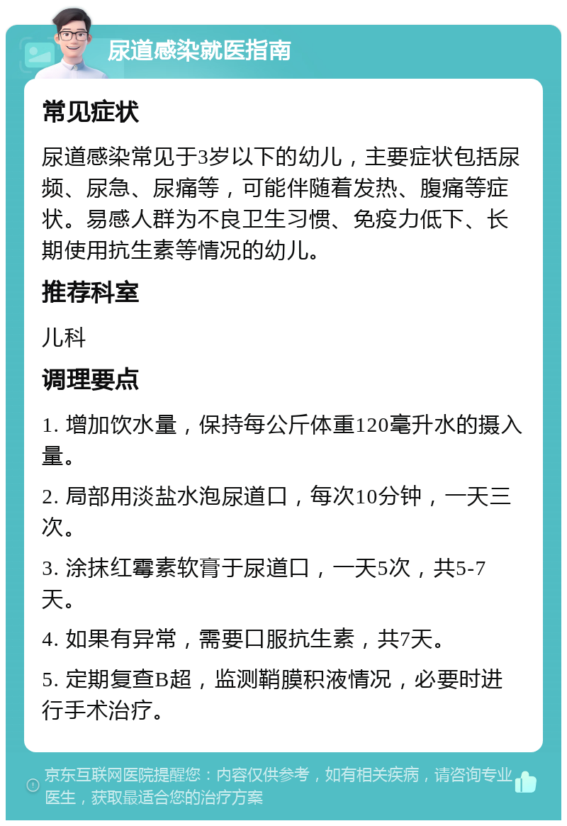 尿道感染就医指南 常见症状 尿道感染常见于3岁以下的幼儿，主要症状包括尿频、尿急、尿痛等，可能伴随着发热、腹痛等症状。易感人群为不良卫生习惯、免疫力低下、长期使用抗生素等情况的幼儿。 推荐科室 儿科 调理要点 1. 增加饮水量，保持每公斤体重120毫升水的摄入量。 2. 局部用淡盐水泡尿道口，每次10分钟，一天三次。 3. 涂抹红霉素软膏于尿道口，一天5次，共5-7天。 4. 如果有异常，需要口服抗生素，共7天。 5. 定期复查B超，监测鞘膜积液情况，必要时进行手术治疗。